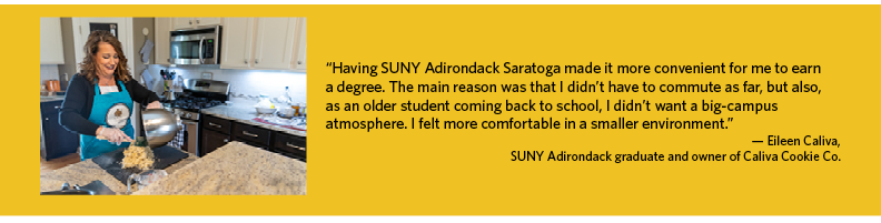 “Having SUNY Adirondack Saratoga made it more convenient for me to earn  a degree. The main reason was that I didn’t have to commute as far, but also,  as an older student coming back to school, I didn’t want a big-campus  atmosphere. I felt more comfortable in a smaller environment.” — Eileen Caliva,  SUNY Adirondack graduate and owner of Caliva Cookie Co.